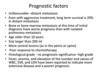 Prognostic factors
• Unfavourable –distant metastasis
• Even with aggressive treatment, long term survival is 20%
in distant metastasis
• Bone or bone marrow metastasis at the time of initial
diagnosis have worse prognosis than with isolated
pulmonary metastasis
• Age older than 10 years
• Size larger than 200 ml
• More central lesions (as in the pelvis or spine)
• Poor response to chemotherapy
• Histological grade - no prognostic significance- high grade
• Fever, anemia, and elevation of the number and values of
WBC, ESR, and LDH have been reported to indicate more
extensive disease and a poorer prognosis.
 