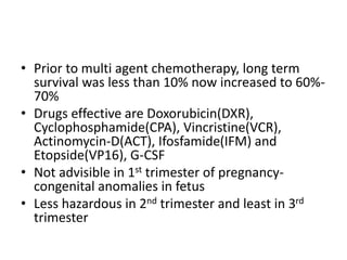 • Prior to multi agent chemotherapy, long term
survival was less than 10% now increased to 60%-
70%
• Drugs effective are Doxorubicin(DXR),
Cyclophosphamide(CPA), Vincristine(VCR),
Actinomycin-D(ACT), Ifosfamide(IFM) and
Etopside(VP16), G-CSF
• Not advisible in 1st trimester of pregnancy-
congenital anomalies in fetus
• Less hazardous in 2nd trimester and least in 3rd
trimester
 