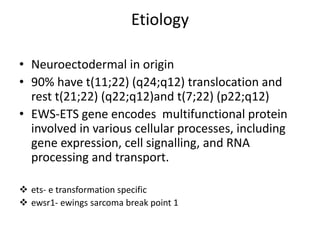 Etiology
• Neuroectodermal in origin
• 90% have t(11;22) (q24;q12) translocation and
rest t(21;22) (q22;q12)and t(7;22) (p22;q12)
• EWS-ETS gene encodes multifunctional protein
involved in various cellular processes, including
gene expression, cell signalling, and RNA
processing and transport.
 ets- e transformation specific
 ewsr1- ewings sarcoma break point 1
 