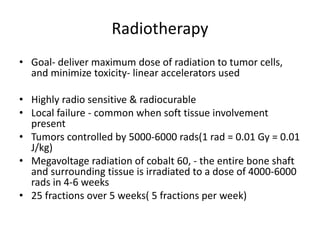 Radiotherapy
• Goal- deliver maximum dose of radiation to tumor cells,
and minimize toxicity- linear accelerators used
• Highly radio sensitive & radiocurable
• Local failure - common when soft tissue involvement
present
• Tumors controlled by 5000-6000 rads(1 rad = 0.01 Gy = 0.01
J/kg)
• Megavoltage radiation of cobalt 60, - the entire bone shaft
and surrounding tissue is irradiated to a dose of 4000-6000
rads in 4-6 weeks
• 25 fractions over 5 weeks( 5 fractions per week)
 