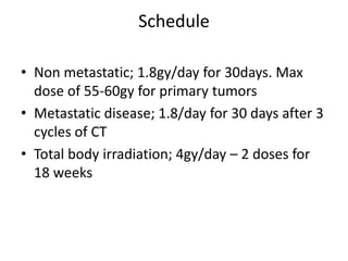 Schedule
• Non metastatic; 1.8gy/day for 30days. Max
dose of 55-60gy for primary tumors
• Metastatic disease; 1.8/day for 30 days after 3
cycles of CT
• Total body irradiation; 4gy/day – 2 doses for
18 weeks
 