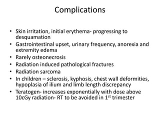 Complications
• Skin irritation, initial erythema- progressing to
desquamation
• Gastrointestinal upset, urinary frequency, anorexia and
extremity edema
• Rarely osteonecrosis
• Radiation induced pathological fractures
• Radiation sarcoma
• In children – sclerosis, kyphosis, chest wall deformities,
hypoplasia of ilium and limb length discrepancy
• Teratogen- increases exponentially with dose above
10cGy radiation- RT to be avoided in 1st trimester
 