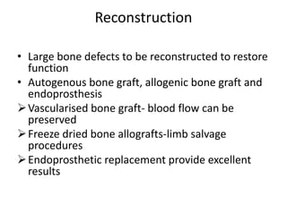 Reconstruction
• Large bone defects to be reconstructed to restore
function
• Autogenous bone graft, allogenic bone graft and
endoprosthesis
Vascularised bone graft- blood flow can be
preserved
Freeze dried bone allografts-limb salvage
procedures
Endoprosthetic replacement provide excellent
results
 