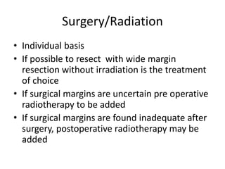 Surgery/Radiation
• Individual basis
• If possible to resect with wide margin
resection without irradiation is the treatment
of choice
• If surgical margins are uncertain pre operative
radiotherapy to be added
• If surgical margins are found inadequate after
surgery, postoperative radiotherapy may be
added
 