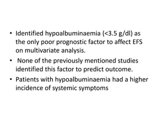 • Identified hypoalbuminaemia (<3.5 g/dl) as
the only poor prognostic factor to affect EFS
on multivariate analysis.
• None of the previously mentioned studies
identified this factor to predict outcome.
• Patients with hypoalbuminaemia had a higher
incidence of systemic symptoms
 