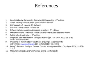 References
1. Canale & Beaty: Campbell's Operative Orthopaedics, 12th edition
2. Turek -Orthopaedics & their application 4th edition
3. Orthopaedics & trauma- GS Kulkarni
4. Dahalins- Bone Tumors- 6th edition
5. Differential diagnosis in orthopaedic oncology- 2nd edition
6. MRI of bone and soft tissue tumor & tumor like lesions- Steven P Meyer
7. Robbins basic pathology- 9th edition
8. Diagnosis and Treatment of Ewing’s Sarcoma (Jpn J Clin Oncol 2007;37(2)79–89
doi:10.1093/jjco/hyl142)
9. Outcome of multimodality treatment of Ewing’s sarcoma of the
extremities(www.ijoonline.com DOI: 10.4103/0019-5413.69307)
10. Ewing’s Sarcoma Family of Tumors: Current ManagementThe ( Oncologist 2006, 11:503-
519.)
11. http://en.wikipedia.org/wiki/James_Ewing_(pathologist)
 