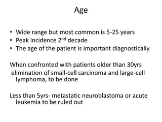 Age
• Wide range but most common is 5-25 years
• Peak incidence 2nd decade
• The age of the patient is important diagnostically
When confronted with patients older than 30yrs
elimination of small-cell carcinoma and large-cell
lymphoma, to be done
Less than 5yrs- metastatic neuroblastoma or acute
leukemia to be ruled out
 