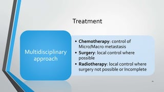 Treatment
• Chemotherapy: control of
Micro/Macro metastasis
• Surgery: local control where
possible
• Radiotherapy: local control where
surgery not possible or Incomplete
Multidisciplinary
approach
10
 