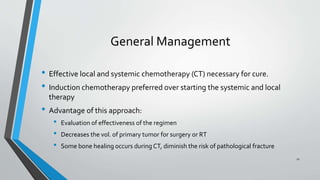 General Management
• Effective local and systemic chemotherapy (CT) necessary for cure.
• Induction chemotherapy preferred over starting the systemic and local
therapy
• Advantage of this approach:
• Evaluation of effectiveness of the regimen
• Decreases the vol. of primary tumor for surgery or RT
• Some bone healing occurs during CT, diminish the risk of pathological fracture
11
 