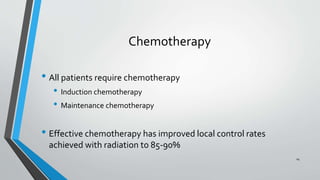 Chemotherapy
• All patients require chemotherapy
• Induction chemotherapy
• Maintenance chemotherapy
• Effective chemotherapy has improved local control rates
achieved with radiation to 85-90%
14
 
