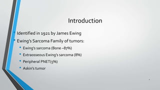 Introduction
• Identified in 1921 by James Ewing
• Ewing’s Sarcoma Family of tumors:
• Ewing’s sarcoma (Bone –87%)
• Extraosseous Ewing’s sarcoma (8%)
• Peripheral PNET(5%)
• Askin’s tumor
2
 