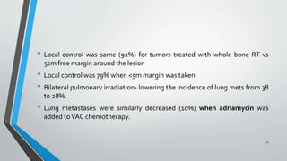 • Local control was same (92%) for tumors treated with whole bone RT vs
5cm free margin around the lesion
• Local control was 79% when <5m margin was taken
• Bilateral pulmonary irradiation- lowering the incidence of lung mets from 38
to 28%.
• Lung metastases were similarly decreased (10%) when adriamycin was
added toVAC chemotherapy.
21
 