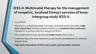 IESS-II: Multimodal therapy for the management
of nonpelvic, localized Ewing's sarcoma of bone:
intergroup study IESS-II.
• 214 patients
• Adriamycin, cyclophosphamide, vincristine, and dactinomycin by either a high-
dose intermittent method (treatment [trt] 1) or a moderate-dose continuous
method (trt 2) similar to the four-drug arm of IESS-I
• The overall outcome was significantly better on trt 1 than on trt 2
• Treatment failure for both treatment groups was the development of metastatic
disease (lung)
• High-dose intermittent ofVACA and 3 week cycle has better outcome
22
 