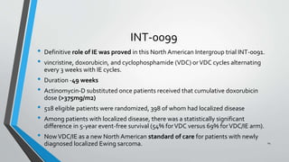 INT-0099
• Definitive role of IE was proved in this North American Intergroup trial INT-0091.
• vincristine, doxorubicin, and cyclophosphamide (VDC) orVDC cycles alternating
every 3 weeks with IE cycles.
• Duration -49 weeks
• Actinomycin-D substituted once patients received that cumulative doxorubicin
dose (>375mg/m2)
• 518 eligible patients were randomized, 398 of whom had localized disease
• Among patients with localized disease, there was a statistically significant
difference in 5-year event-free survival (54% forVDC versus 69% forVDC/IE arm).
• NowVDC/IE as a new North American standard of care for patients with newly
diagnosed localized Ewing sarcoma. 24
 