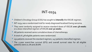 INT-0154
• Children’s Oncology Group (COG) has sought to intensify theVDC/IE regimen.
• INT-0154 was a randomized trial for newly diagnosed localized Ewing sarcoma.
• They were randomly assigned to receive standard doses of VDC/IE over 48 weeks
or a dose-intensified regimen ofVDC/IE over 30 weeks.
• All patients received same cumulative doses of chemotherapy
• A total of 478 eligible patients were randomized.
• 231 patients received the standard regimen; 247 patients intensified regimen.
• The 5-year event-free survival (EFS) and overall survival rates for all eligible
patients were 71.1% and 78.6% 27
 
