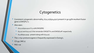 Cytogenetics
• Consistent cytogenetic abnormality, t(11;22)(q24;q12) present in 90-95% resultant fusion
gene is EWS/FLI-1
• Also seen:
• t(21;22)(q22;q12) 5-10% EWS/ERG
• t(7;22) and t(17;22) the remainder EWS/ETV1 and EWS/E1AF respectively
• t(1;16)(q21;q13) present along with t(11;22)
• The c-myc protooncogene is frequently expressed in Ewing’s.
• CD 99 ( MIC2)
• PAS +ve
3
 