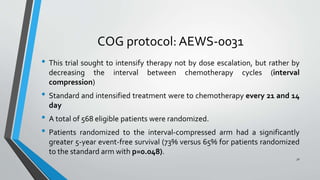 COG protocol: AEWS-0031
• This trial sought to intensify therapy not by dose escalation, but rather by
decreasing the interval between chemotherapy cycles (interval
compression)
• Standard and intensified treatment were to chemotherapy every 21 and 14
day
• A total of 568 eligible patients were randomized.
• Patients randomized to the interval-compressed arm had a significantly
greater 5-year event-free survival (73% versus 65% for patients randomized
to the standard arm with p=0.048).
31
 