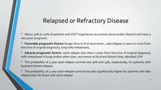 Relapsed or Refractory Disease
• About 30% to 40% of patients with ESFT experience recurrence (local and/or distant) and have a
very poor prognosis.
• Favorable prognostic factors-longer time to first recurrence , Late relapse (2 years or more from
the time of original diagnosis), lung-only metastases,
• Adverse prognostic factors- early relapse (less than 2 years from the time of original diagnosis)
with metastases in lungs and/or other sites, recurrence at local and distant sites, elevated LDH
• The probability of 5-year post-relapse survival was 50% and 13%, respectively, for patients with
local and distant relapse.
• The probability of 5-year post-relapse survival was also significantly higher for patients with late
relapse than for those with early relapse
37
 