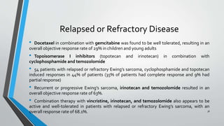 Relapsed or Refractory Disease
• Docetaxel in combination with gemcitabine was found to be well tolerated, resulting in an
overall objective response rate of 29% in children and young adults
• Topoisomerase I inhibitors (topotecan and irinotecan) in combination with
cyclophosphamide and temozolomide
• 54 patients with relapsed or refractory Ewing’s sarcoma, cyclophosphamide and topotecan
induced responses in 44% of patients (35% of patients had complete response and 9% had
partial response)
• Recurrent or progressive Ewing’s sarcoma, irinotecan and temozolomide resulted in an
overall objective response rate of 63%.
• Combination therapy with vincristine, irinotecan, and temozolomide also appears to be
active and well-tolerated in patients with relapsed or refractory Ewing’s sarcoma, with an
overall response rate of 68.1%. 38
 