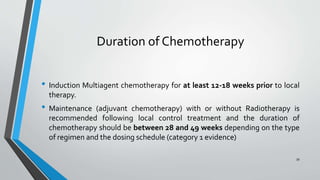 Duration of Chemotherapy
• Induction Multiagent chemotherapy for at least 12-18 weeks prior to local
therapy.
• Maintenance (adjuvant chemotherapy) with or without Radiotherapy is
recommended following local control treatment and the duration of
chemotherapy should be between 28 and 49 weeks depending on the type
of regimen and the dosing schedule (category 1 evidence)
39
 