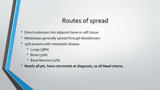 Routes of spread
• Direct extension into adjacent bone or soft tissue.
• Metastases generally spread through bloodstream
• 25% present with metastatic disease
• Lungs (38%)
• Bone (31%)
• Bone Marrow (11%)
• Nearly all pts. have micromets at diagnosis, so all Need chemo.
4
 