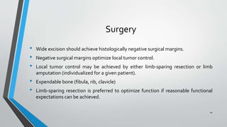 Surgery
• Wide excision should achieve histologically negative surgical margins.
• Negative surgical margins optimize local tumor control.
• Local tumor control may be achieved by either limb-sparing resection or limb
amputation (individualized for a given patient).
• Expendable bone (fibula, rib, clavicle)
• Limb-sparing resection is preferred to optimize function if reasonable functional
expectations can be achieved.
44
 