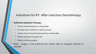 • Definitive Radiation Therapy:
• Tumors where Resection is Impossible
• For skull, face, vertebra, or pelvic primary
• where only an intra-lesional resection is achievable
• Patient with poor Surgical risk
• Patient refusing surgery
• Note: Surgery is the preferred arm where wide or marginal resection is
possible
Indications for RT: After induction chemotherapy
45
 