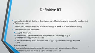 Definitive RT
• no randomized trials that have directly compared Radiotherapy to surgery for local control
of Ewing’s sarcoma.
• Should start by week 12 ofVAC/IE chemotherapy or week 18 ofVIDE chemotherapy
• Treatment volumes and doses:
•45 Gy to initial GTV
•Cone-down (CD) to cover original bony extent + a total of 55.8 Gy to
postchemotherapy volume (GTV2)
•Consider increasing boost dose to a total of 59.4 Gy for chemotherapy response
<50%
• Preoperative RT
• for marginally resectable tumors and is given concurrently with consolidationChemo
• Treatment volumes and doses: 36–45 Gy for initial GTV + 2 cm
50
 