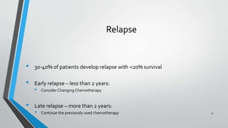 • 30-40% of patients develop relapse with <20% survival
• Early relapse – less than 2 years:
• Consider Changing Chemotherapy
• Late relapse – more than 2 years:
• Continue the previously used chemotherapy
Relapse
51
 