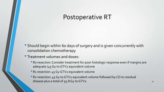 Postoperative RT
•Should begin within 60 days of surgery and is given concurrently with
consolidation chemotherapy
•Treatment volumes and doses:
•R0 resection:Consider treatment for poor histologic response even if margins are
adequate (45 Gy to GTV2 equivalent volume
•R1 resection:45 Gy GTV2 equivalent volume
•R2 resection:45 Gy to GTV2 equivalent volume followed by CD to residual
disease plus a total of 55.8 Gy to GTV2 53
 