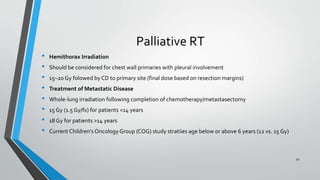 Palliative RT
• Hemithorax Irradiation
• Should be considered for chest wall primaries with pleural involvement
• 15–20 Gy folowed by CD to primary site (final dose based on resection margins)
• Treatment of Metastatic Disease
• Whole-lung irradiation following completion of chemotherapy/metastasectomy
• 15 Gy (1.5 Gy/fx) for patients <14 years
• 18 Gy for patients >14 years
• Current Children's Oncology Group (COG) study stratiies age below or above 6 years (12 vs. 15 Gy)
54
 