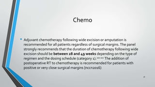Chemo
• Adjuvant chemotherapy following wide excision or amputation is
recommended for all patients regardless of surgical margins.The panel
strongly recommends that the duration of chemotherapy following wide
excision should be between 28 and 49 weeks depending on the type of
regimen and the dosing schedule (category 1).200-202
The addition of
postoperative RT to chemotherapy is recommended for patients with
positive or very close surgical margins {nccn2016)
56
 