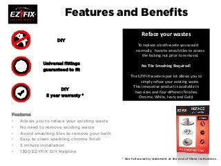 Features and Benefits
Features
• Allows you to reface your existing waste
• No need to remove existing waste
• Avoid smashing tiles to remove your bath
• Easy to clean sparkling chrome finish
• 5 minute installation
• 1300 EZYFIX DIY Helpline
DIY
Universal fittings
guaranteed to fit
DIY
5 year warranty *
* See full warranty statement at the end of these instructions
Reface your wastes
To replace a bath waste you would
normally have to smash tiles to access
the locking nut prior to removal.
No Tile Smashing Required!
The EZYFIX waste repair kit allows you to
simply reface your existing waste.
This innovative product is available in
two sizes and four different finishes.
Chrome, White, Ivory and Gold.
 