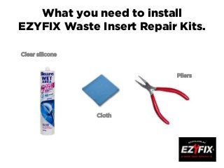 What you need to install
EZYFIX Waste Insert Repair Kits.
Clear silicone
Pliers
Cloth
 