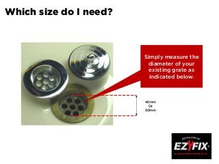 Which size do I need?
40mm
Or
50mm
Simply measure the
diameter of your
existing grate as
indicated below.
 