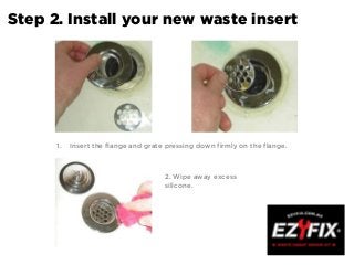 Step 2. Install your new waste insert
1. Insert the flange and grate pressing down firmly on the flange.
2. Wipe away excess
silicone.
 