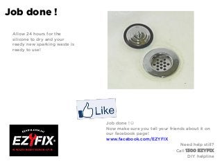 Job done !
Allow 24 hours for the
silicone to dry and your
ready new sparking waste is
ready to use!
Job done ! 
Now make sure you tell your friends about it on
our facebook page!
www.facebook.com/EZYFIX
Need help still?
Call 1300 EZYFIX
DIY helpline
 