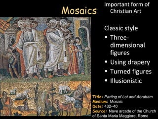 Important form of
Mosaics       Christian Art

            Classic style
            • Three-
              dimensional
              figures
            • Using drapery
            • Turned figures
            • Illusionistic

      Title: Parting of Lot and Abraham
      Medium: Mosaic
      Date: 432–40
      Source: Nave arcade of the Church
      of Santa Maria Maggiore, Rome
 