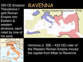 395 CE Emperor    RAVENNA
Theodosius I               Western & Eastern Roman Empire: 476 CE
split Roman
Empire into
Eastern &
western
divisions, each
ruled by one of
his sons

                  Honorius (r. 395 – 423 CE) ruler of
                  the Western Roman Empire moved
                  the capital from Milan to Ravenna
 
