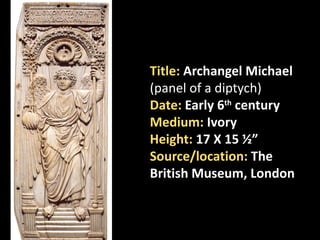 Title: Archangel Michael
(panel of a diptych)
Date: Early 6th century
Medium: Ivory
Height: 17 X 15 ½”
Source/location: The
British Museum, London
 