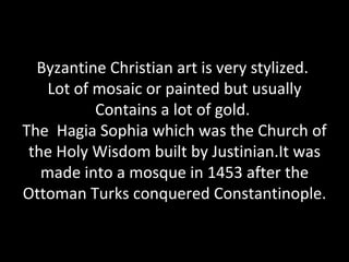Byzantine Christian art is very stylized.
    Lot of mosaic or painted but usually
           Contains a lot of gold.
The Hagia Sophia which was the Church of
 the Holy Wisdom built by Justinian.It was
   made into a mosque in 1453 after the
Ottoman Turks conquered Constantinople.
 