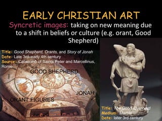 EARLY CHRISTIAN ART
   Syncretic images: taking on new meaning due
    to a shift in beliefs or culture (e.g. orant, Good
                         Shepherd)
Title: Good Shepherd, Orants, and Story of Jonah
Date: Late 3rd–early 4th century
Source: Catacomb of Saints Peter and Marcellinus,
Rome
               GOOD SHEPHERD



                                      JONAH
    ORANT FIGURES
                                                    Title: The Good Shepherd
                                                    Medium: Marble
                                                    Date: later 3rd century
 