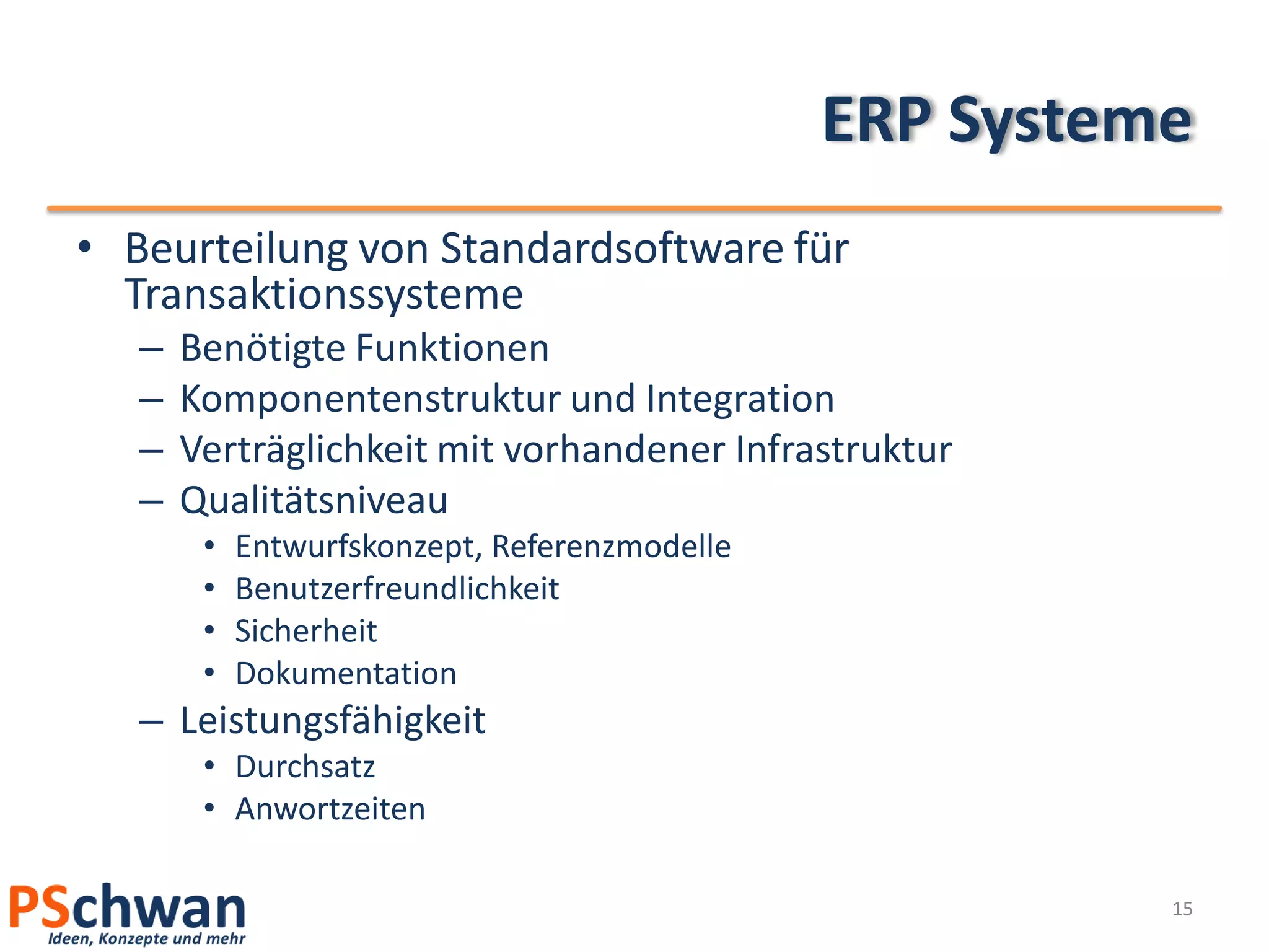 ERP Systeme
• Beurteilung von Standardsoftware für
  Transaktionssysteme
   –   Benötigte Funktionen
   –   Komponentenstruktur und Integration
   –   Verträglichkeit mit vorhandener Infrastruktur
   –   Qualitätsniveau
        •   Entwurfskonzept, Referenzmodelle
        •   Benutzerfreundlichkeit
        •   Sicherheit
        •   Dokumentation
   – Leistungsfähigkeit
        • Durchsatz
        • Anwortzeiten

                                                         15
 