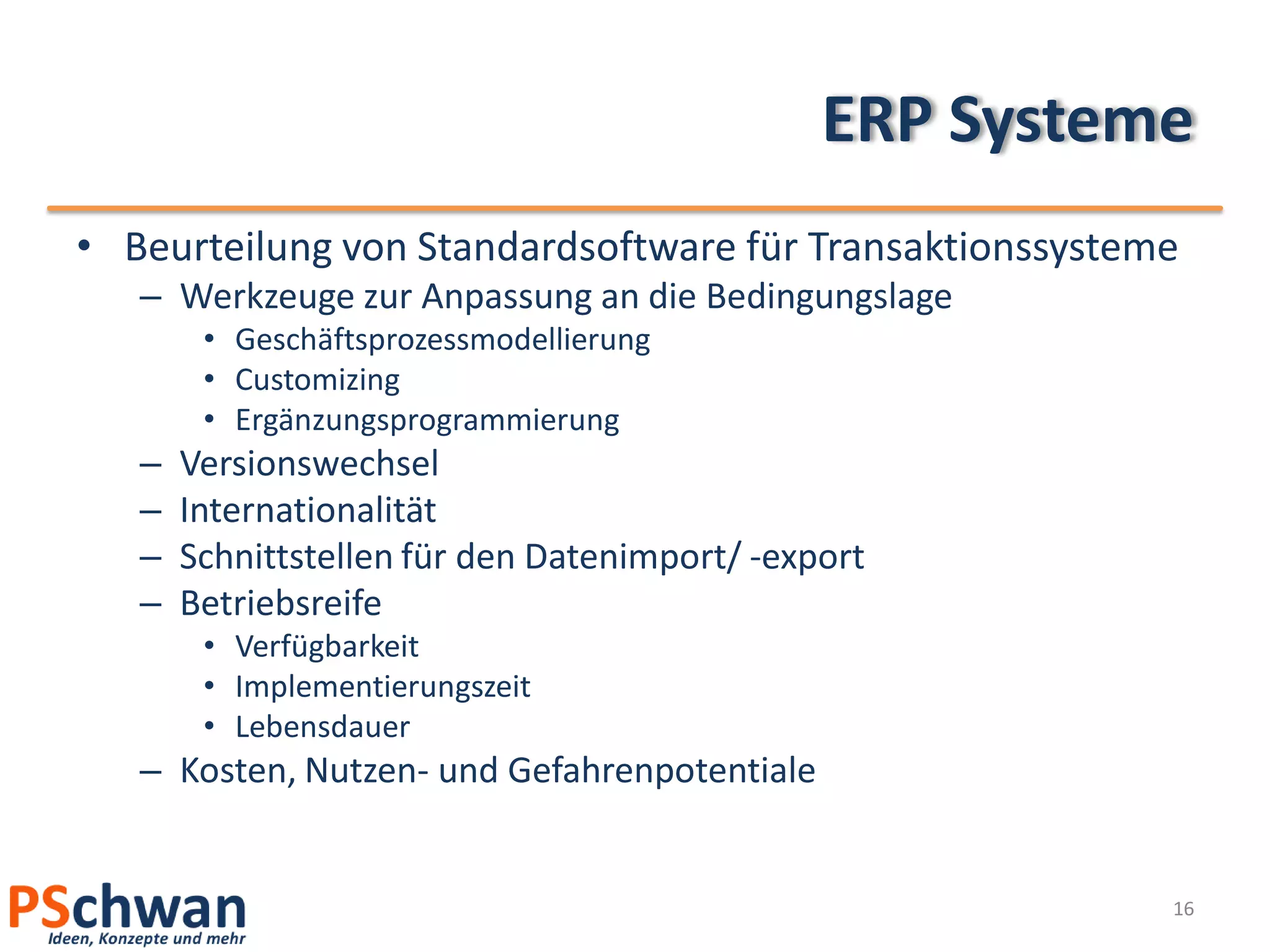 ERP Systeme
• Beurteilung von Standardsoftware für Transaktionssysteme
   – Werkzeuge zur Anpassung an die Bedingungslage
        • Geschäftsprozessmodellierung
        • Customizing
        • Ergänzungsprogrammierung
   –   Versionswechsel
   –   Internationalität
   –   Schnittstellen für den Datenimport/ -export
   –   Betriebsreife
        • Verfügbarkeit
        • Implementierungszeit
        • Lebensdauer
   – Kosten, Nutzen- und Gefahrenpotentiale


                                                         16
 