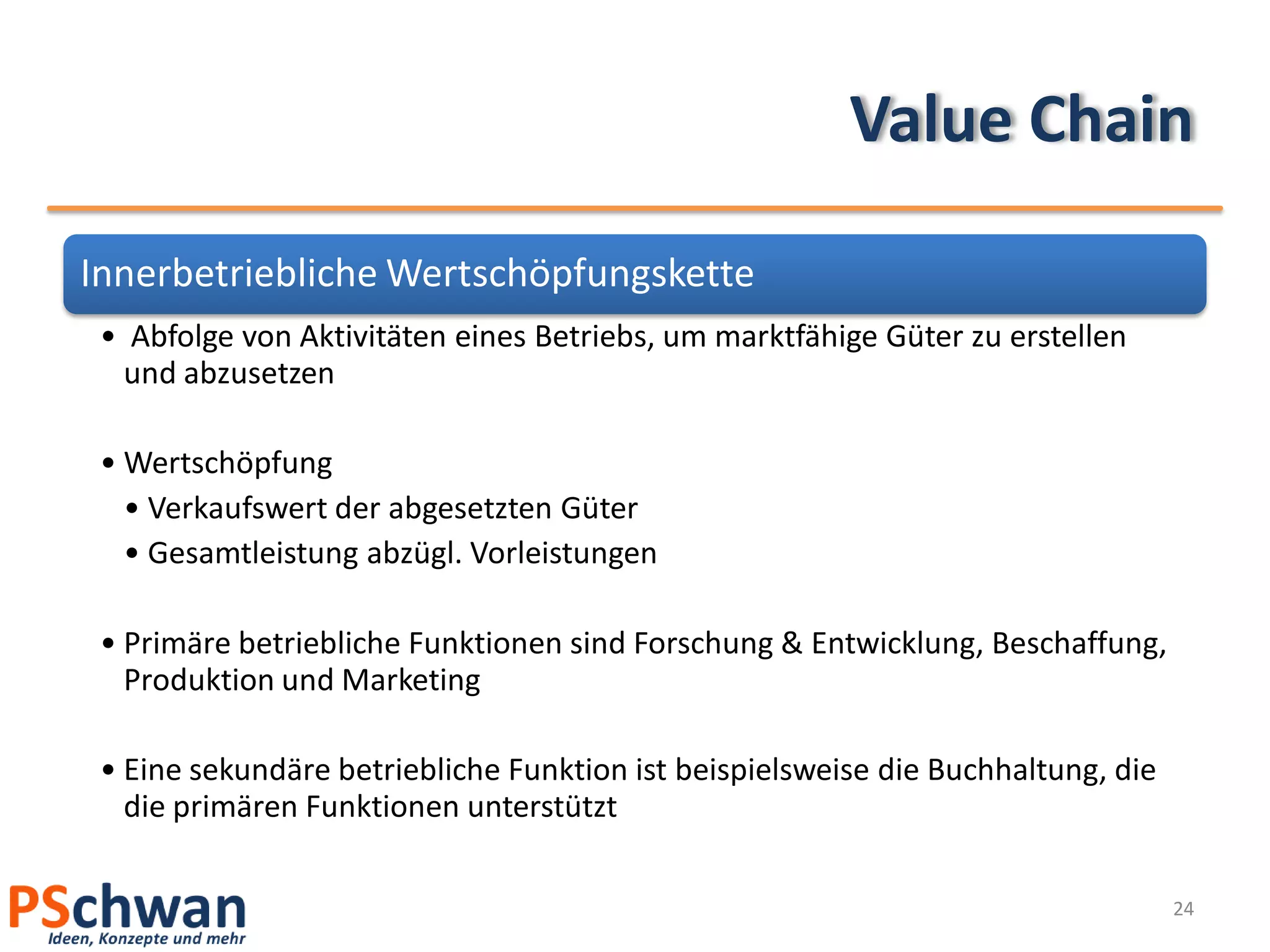 Value Chain

Innerbetriebliche Wertschöpfungskette
 • Abfolge von Aktivitäten eines Betriebs, um marktfähige Güter zu erstellen
  und abzusetzen

 • Wertschöpfung
   • Verkaufswert der abgesetzten Güter
   • Gesamtleistung abzügl. Vorleistungen

 • Primäre betriebliche Funktionen sind Forschung & Entwicklung, Beschaffung,
   Produktion und Marketing

 • Eine sekundäre betriebliche Funktion ist beispielsweise die Buchhaltung, die
   die primären Funktionen unterstützt

                                                                                  24
 