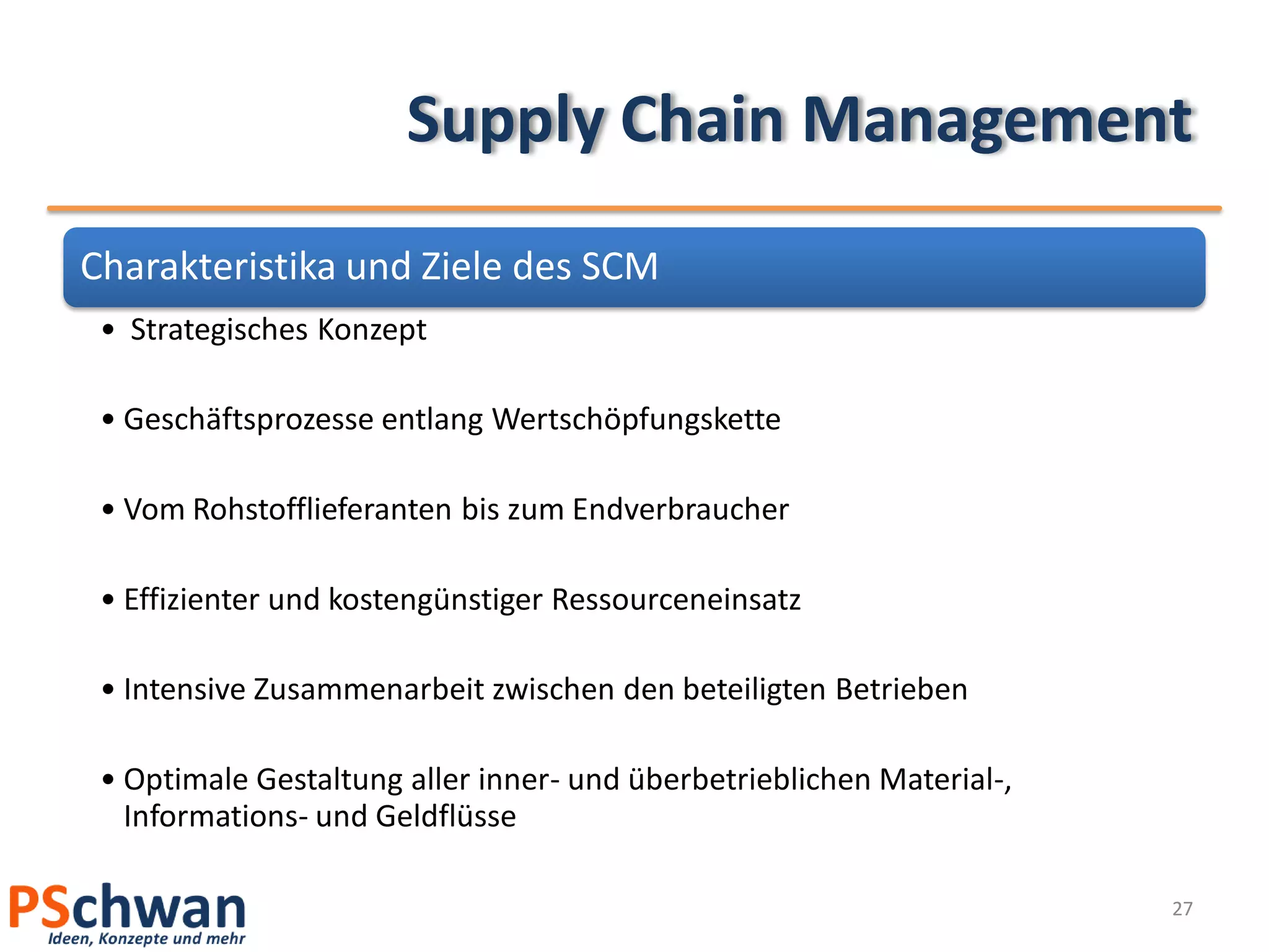 Supply Chain Management
Charakteristika und Ziele des SCM
 • Strategisches Konzept

 • Geschäftsprozesse entlang Wertschöpfungskette

 • Vom Rohstofflieferanten bis zum Endverbraucher

 • Effizienter und kostengünstiger Ressourceneinsatz

 • Intensive Zusammenarbeit zwischen den beteiligten Betrieben

 • Optimale Gestaltung aller inner- und überbetrieblichen Material-,
   Informations- und Geldflüsse

                                                                       27
 