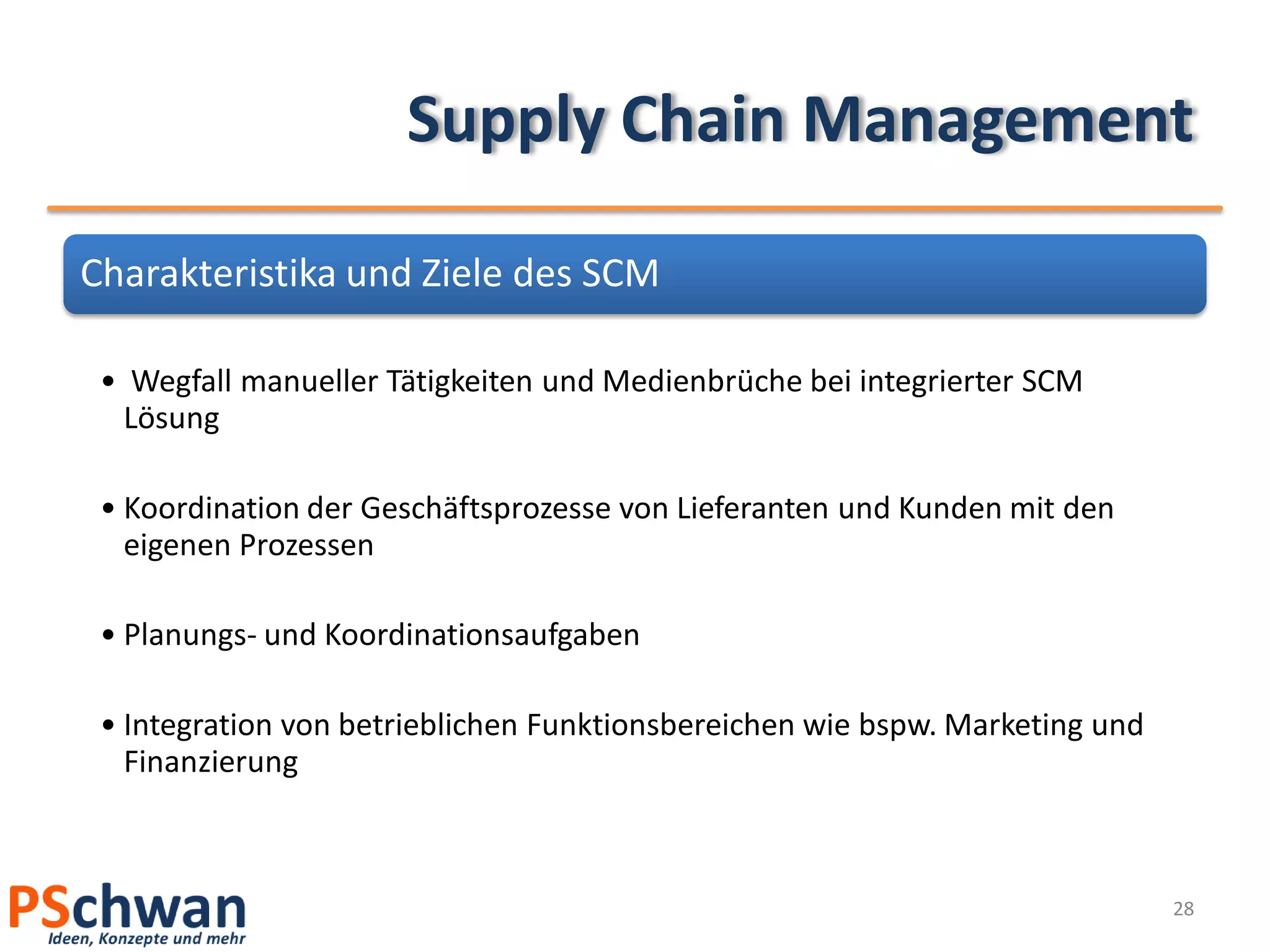 Supply Chain Management

Charakteristika und Ziele des SCM

 • Wegfall manueller Tätigkeiten und Medienbrüche bei integrierter SCM
  Lösung

 • Koordination der Geschäftsprozesse von Lieferanten und Kunden mit den
   eigenen Prozessen

 • Planungs- und Koordinationsaufgaben

 • Integration von betrieblichen Funktionsbereichen wie bspw. Marketing und
   Finanzierung



                                                                              28
 
