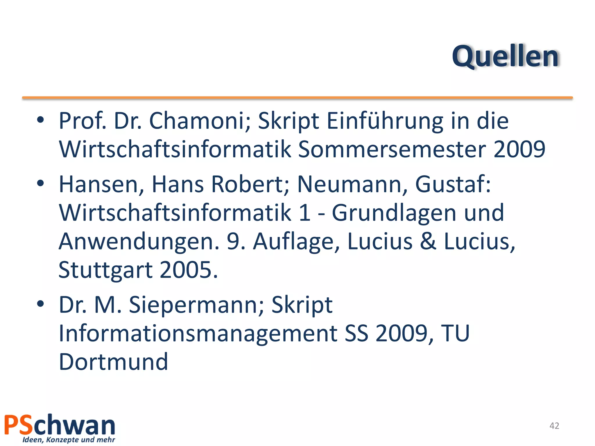 Quellen
• Prof. Dr. Chamoni; Skript Einführung in die
  Wirtschaftsinformatik Sommersemester 2009
• Hansen, Hans Robert; Neumann, Gustaf:
  Wirtschaftsinformatik 1 - Grundlagen und
  Anwendungen. 9. Auflage, Lucius & Lucius,
  Stuttgart 2005.
• Dr. M. Siepermann; Skript
  Informationsmanagement SS 2009, TU
  Dortmund

                                                42
 