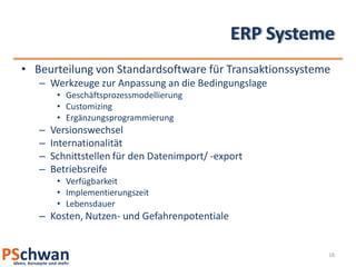 ERP Systeme
• Beurteilung von Standardsoftware für Transaktionssysteme
   – Werkzeuge zur Anpassung an die Bedingungslage
        • Geschäftsprozessmodellierung
        • Customizing
        • Ergänzungsprogrammierung
   –   Versionswechsel
   –   Internationalität
   –   Schnittstellen für den Datenimport/ -export
   –   Betriebsreife
        • Verfügbarkeit
        • Implementierungszeit
        • Lebensdauer
   – Kosten, Nutzen- und Gefahrenpotentiale


                                                         16
 