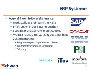 ERP Systeme
• Auswahl von Softwarelieferanten
   –   Marktstellung und räumliche Nähe
   –   Erfahrungen in der Zusammenarbeit
   –   Spezialisierung auf Anwendungsgebiet
   –   Wunsch nach „Unterstützung aus einer hand“
   –   Zusatzleistungen
        • Programmanpassungen und Installation
        • Programmwartung und Betreuung
        • Schulung




                                                           17
 